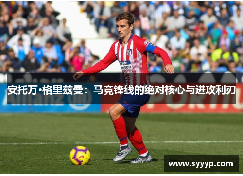 安托万·格里兹曼:马竞锋线的绝对核心与进攻利刃 安托万·格里兹曼:马竞锋线的绝对核心与进攻利刃