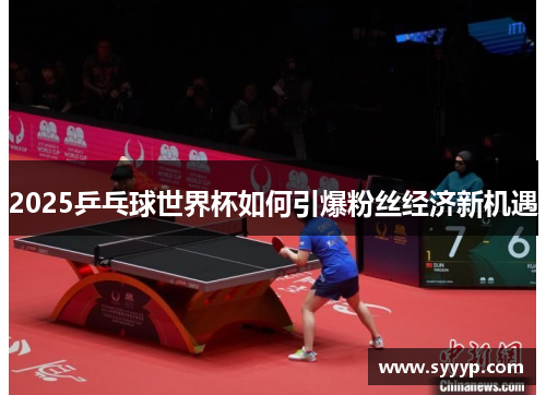 2025乒乓球世界杯如何引爆粉丝经济新机遇