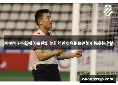 西甲国王杯新援闪耀登场 他们的首次亮相是否能引爆赛场激情