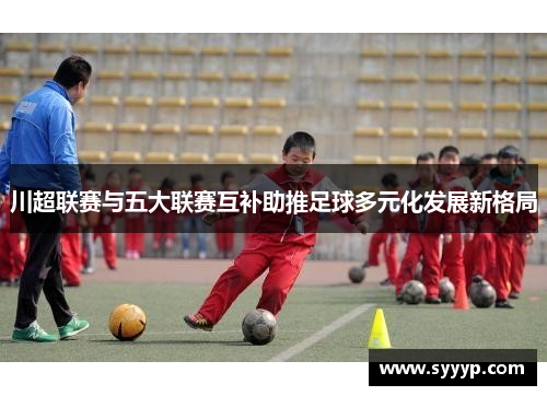 川超联赛与五大联赛互补助推足球多元化发展新格局 川超联赛与五大联赛互补助推足球多元化发展新格局