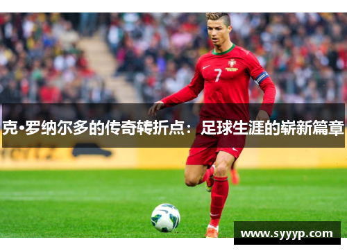 克·罗纳尔多的传奇转折点:足球生涯的崭新篇章 克·罗纳尔多的传奇转折点:足球生涯的崭新篇章